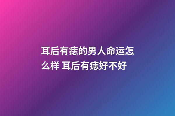 耳后有痣的男人命运怎么样 耳后有痣好不好